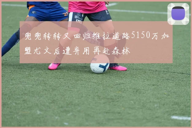 兜兜转转又回归维拉道路5150万加盟尤文后遭弃用再赴森林
