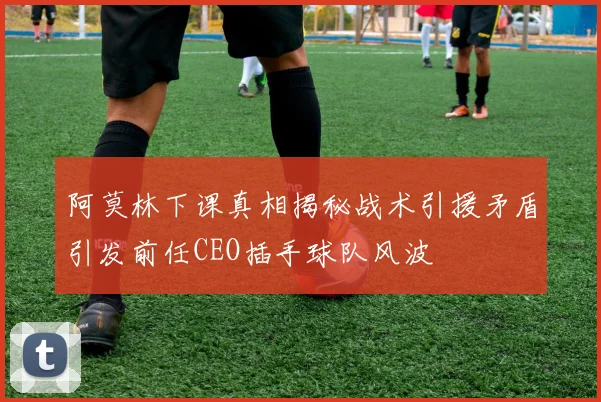 阿莫林下课真相揭秘战术引援矛盾引发前任CEO插手球队风波