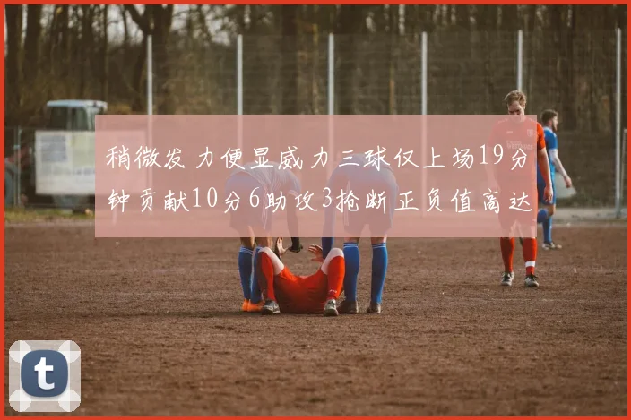 稍微发力便显威力三球仅上场19分钟贡献10分6助攻3抢断正负值高达22
