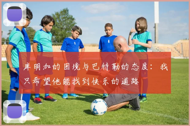 库明加的困境与巴特勒的态度：我只希望他能找到快乐的道路