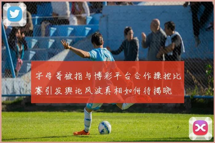 字母哥被指与博彩平台合作操控比赛引发舆论风波真相如何待揭晓
