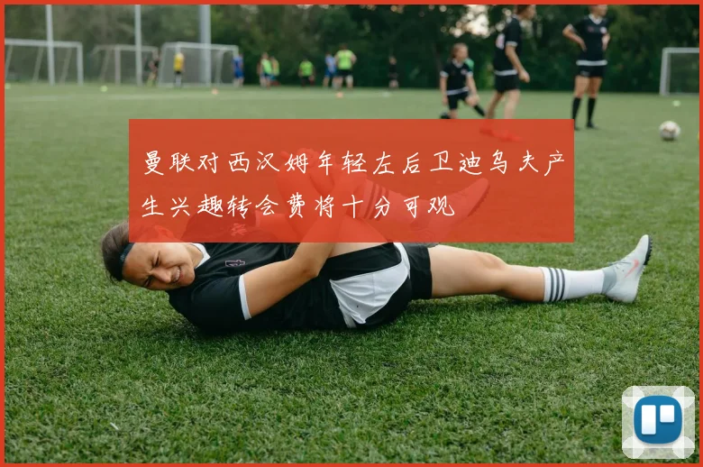 曼联对西汉姆年轻左后卫迪乌夫产生兴趣转会费将十分可观