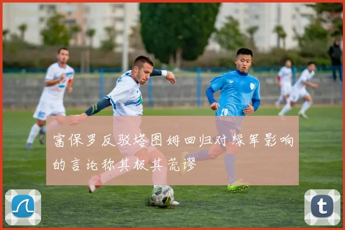 富保罗反驳塔图姆回归对绿军影响的言论称其极其荒谬