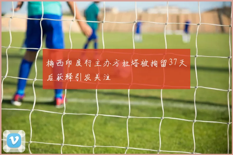 梅西印度行主办方杜塔被拘留37天后获释引发关注