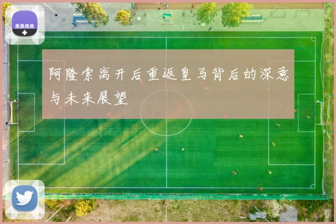 阿隆索离开后重返皇马背后的深意与未来展望